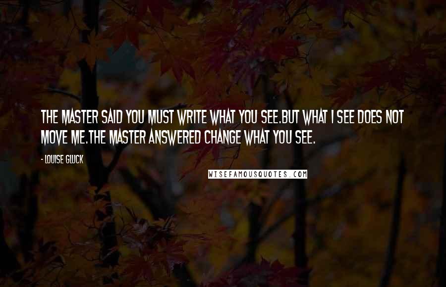 Louise Gluck Quotes: The master said You must write what you see.But what I see does not move me.The master answered Change what you see.