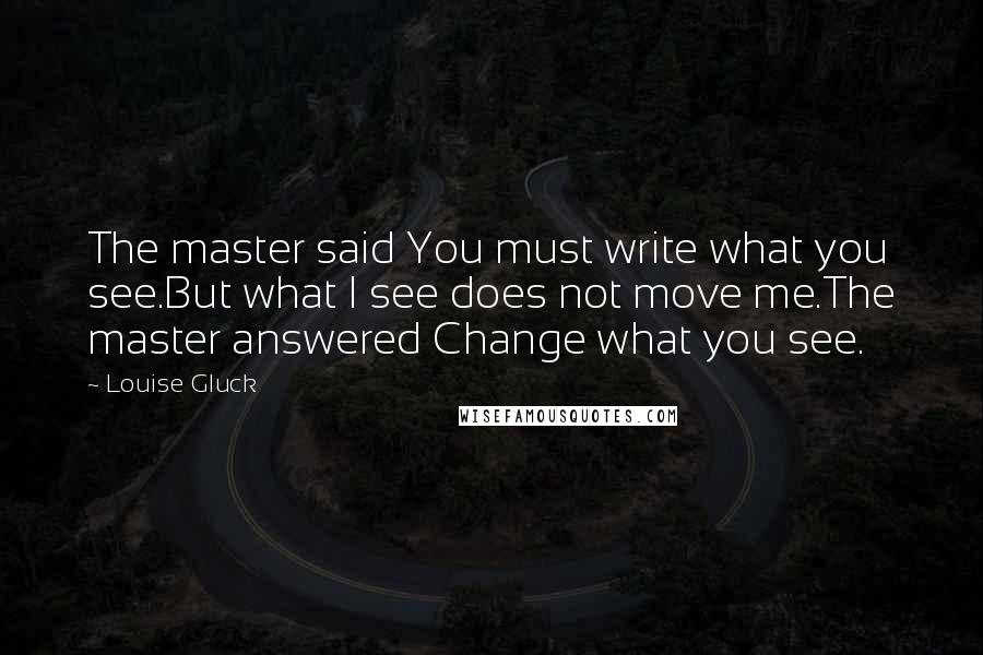 Louise Gluck Quotes: The master said You must write what you see.But what I see does not move me.The master answered Change what you see.