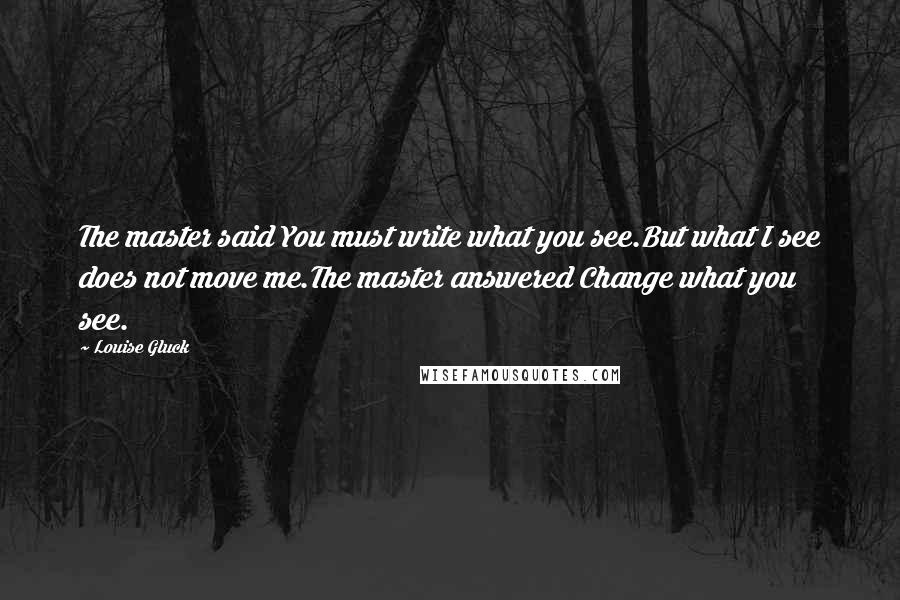 Louise Gluck Quotes: The master said You must write what you see.But what I see does not move me.The master answered Change what you see.