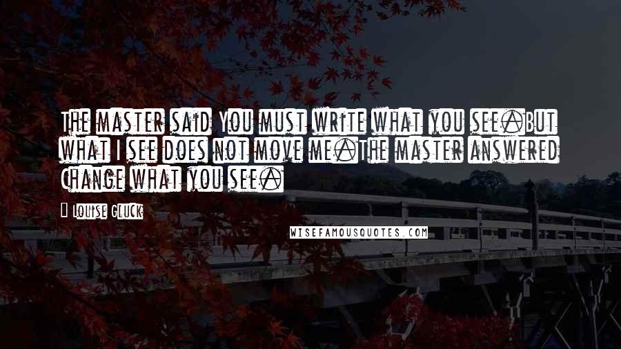 Louise Gluck Quotes: The master said You must write what you see.But what I see does not move me.The master answered Change what you see.