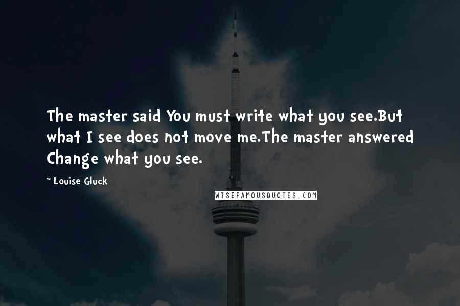 Louise Gluck Quotes: The master said You must write what you see.But what I see does not move me.The master answered Change what you see.