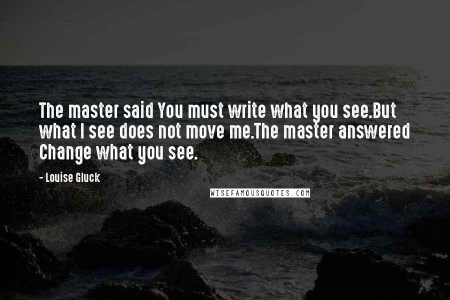 Louise Gluck Quotes: The master said You must write what you see.But what I see does not move me.The master answered Change what you see.