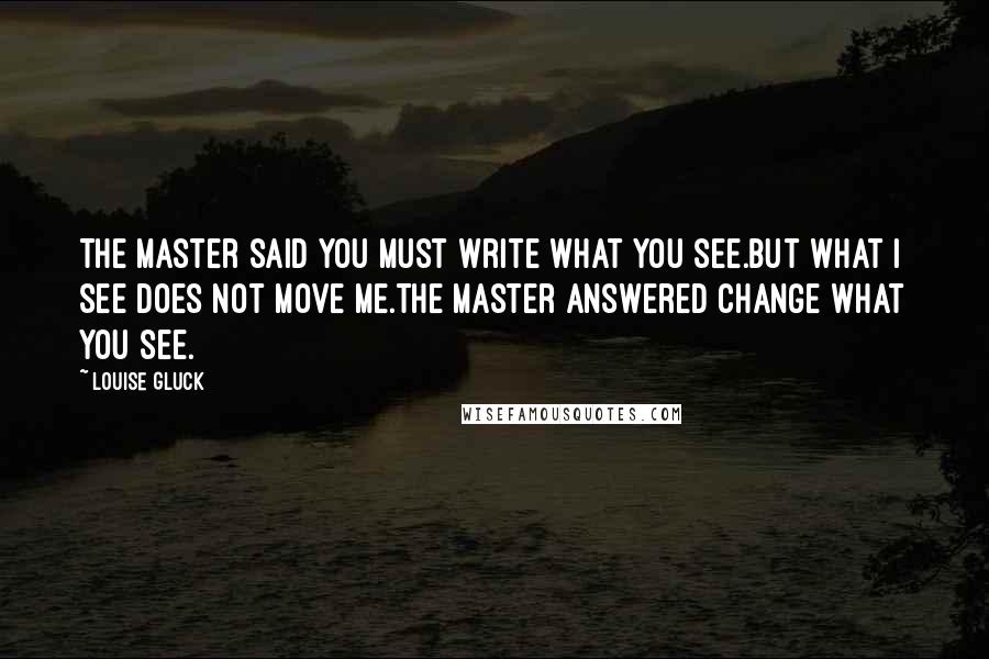 Louise Gluck Quotes: The master said You must write what you see.But what I see does not move me.The master answered Change what you see.