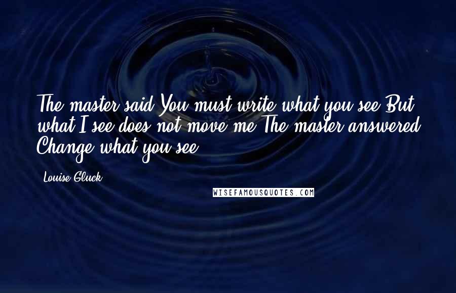 Louise Gluck Quotes: The master said You must write what you see.But what I see does not move me.The master answered Change what you see.