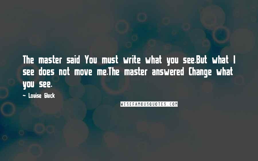 Louise Gluck Quotes: The master said You must write what you see.But what I see does not move me.The master answered Change what you see.