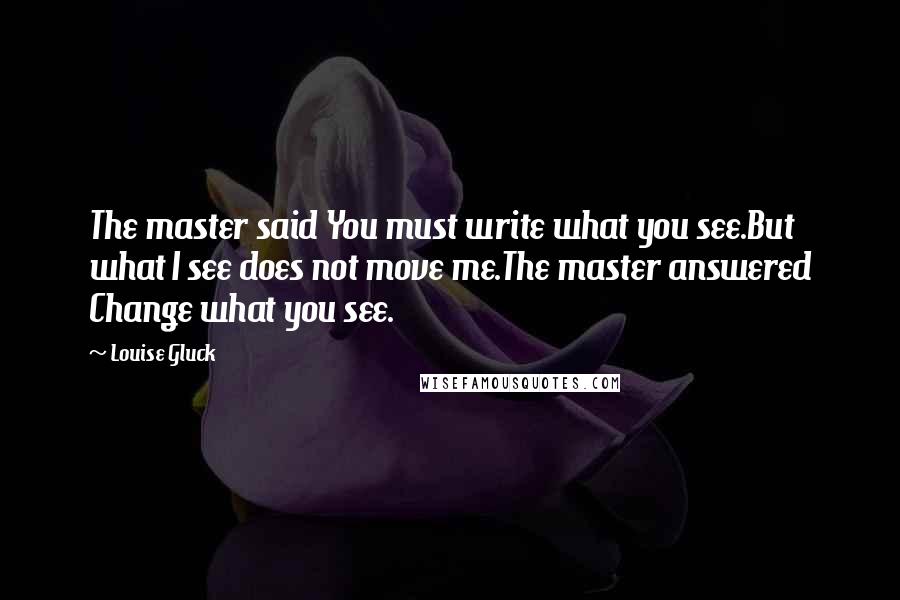 Louise Gluck Quotes: The master said You must write what you see.But what I see does not move me.The master answered Change what you see.