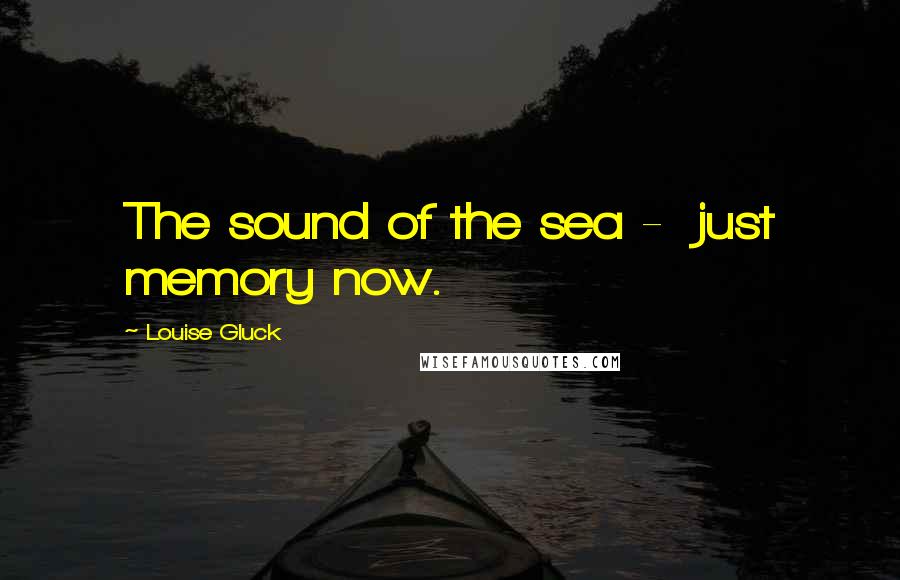 Louise Gluck Quotes: The sound of the sea -  just memory now.