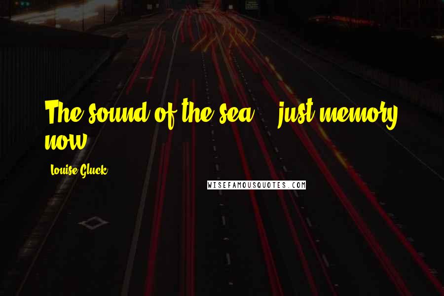 Louise Gluck Quotes: The sound of the sea -  just memory now.