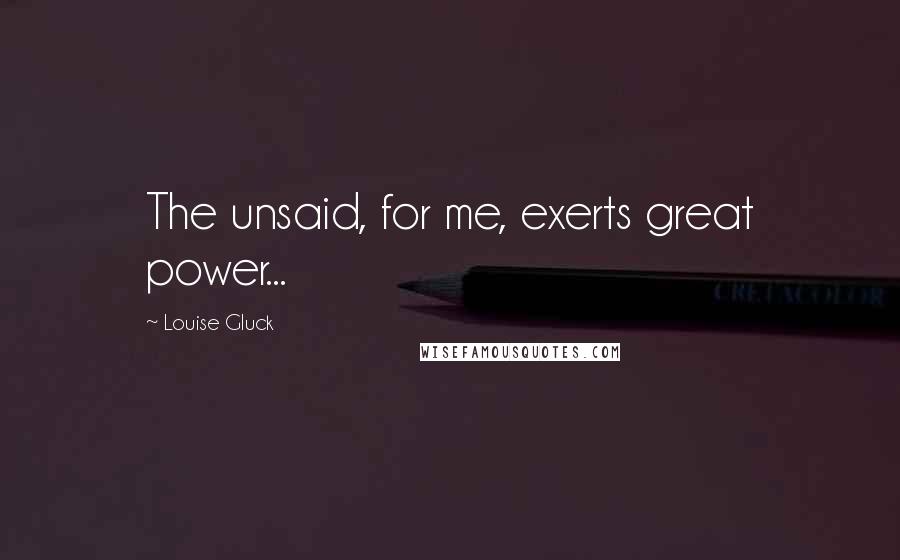 Louise Gluck Quotes: The unsaid, for me, exerts great power...