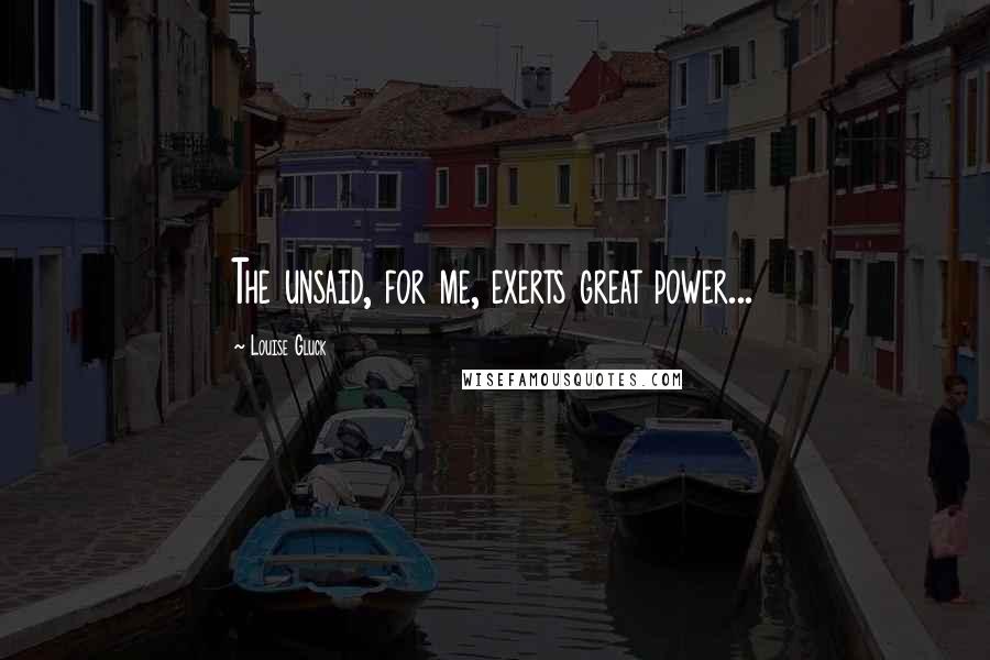 Louise Gluck Quotes: The unsaid, for me, exerts great power...