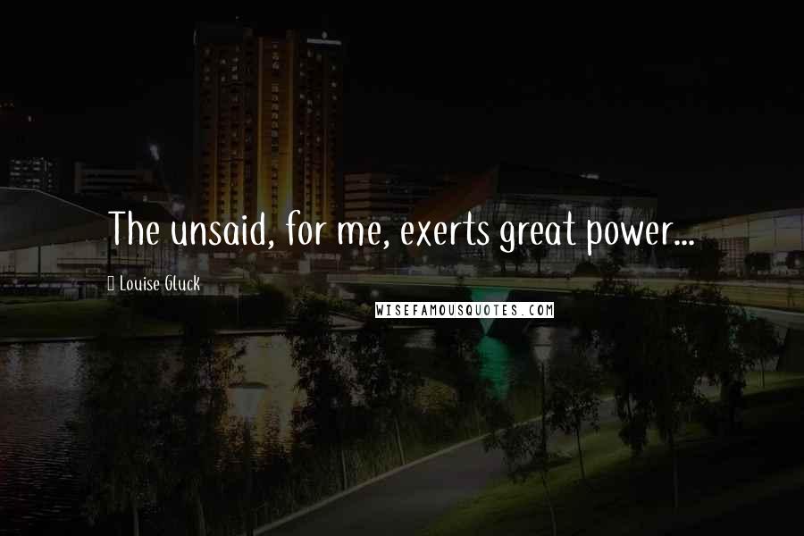 Louise Gluck Quotes: The unsaid, for me, exerts great power...