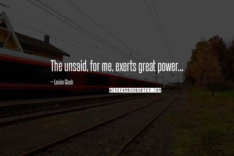 Louise Gluck Quotes: The unsaid, for me, exerts great power...