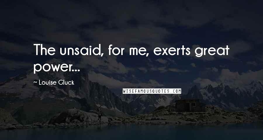 Louise Gluck Quotes: The unsaid, for me, exerts great power...