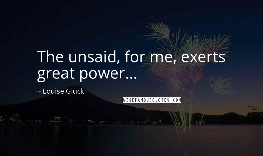 Louise Gluck Quotes: The unsaid, for me, exerts great power...