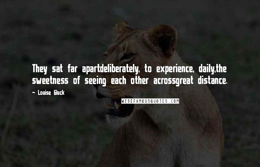 Louise Gluck Quotes: They sat far apartdeliberately, to experience, daily,the sweetness of seeing each other acrossgreat distance.