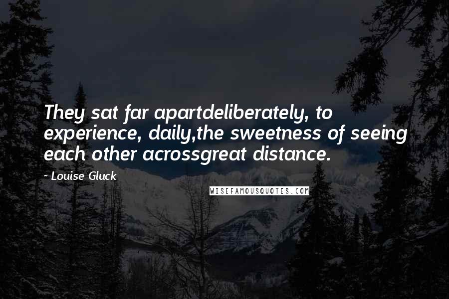 Louise Gluck Quotes: They sat far apartdeliberately, to experience, daily,the sweetness of seeing each other acrossgreat distance.
