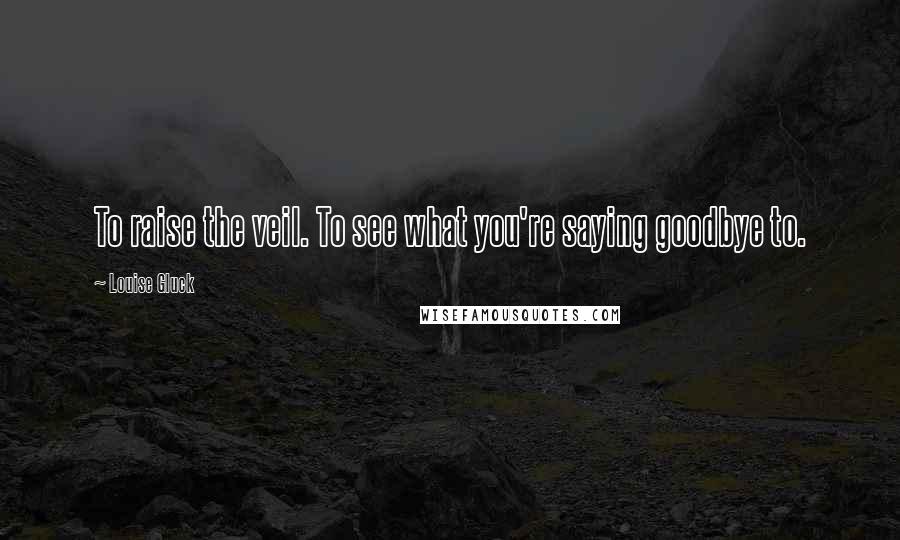 Louise Gluck Quotes: To raise the veil. To see what you're saying goodbye to.