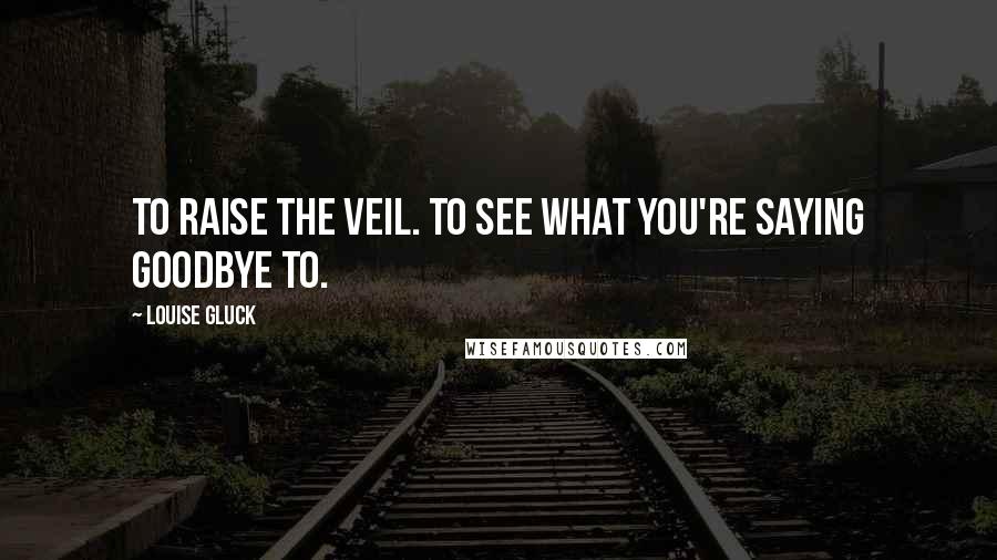 Louise Gluck Quotes: To raise the veil. To see what you're saying goodbye to.