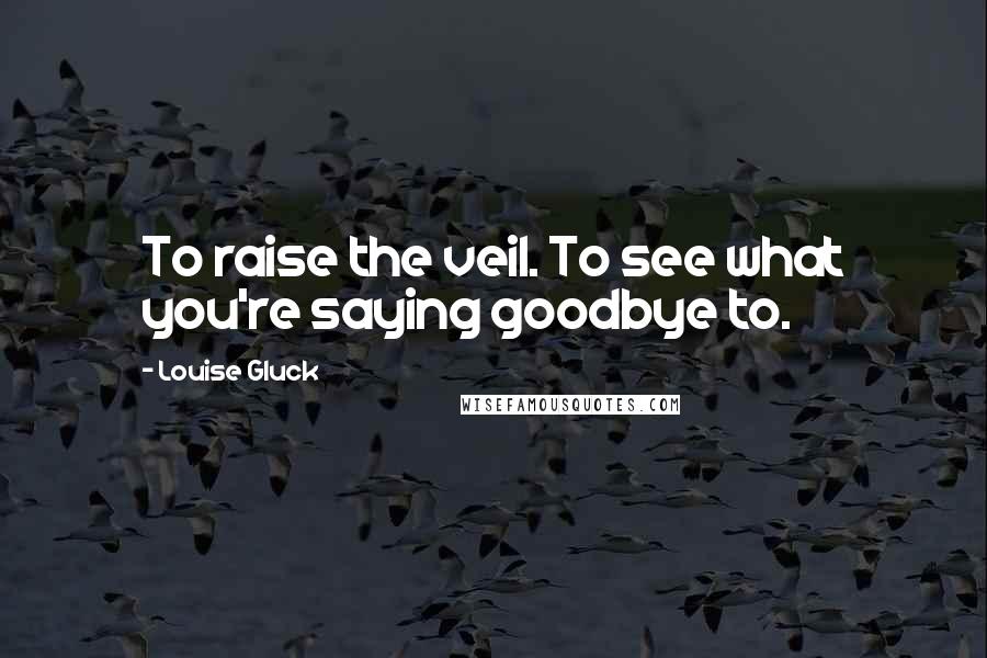 Louise Gluck Quotes: To raise the veil. To see what you're saying goodbye to.