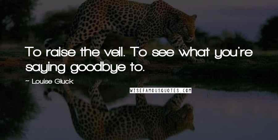 Louise Gluck Quotes: To raise the veil. To see what you're saying goodbye to.