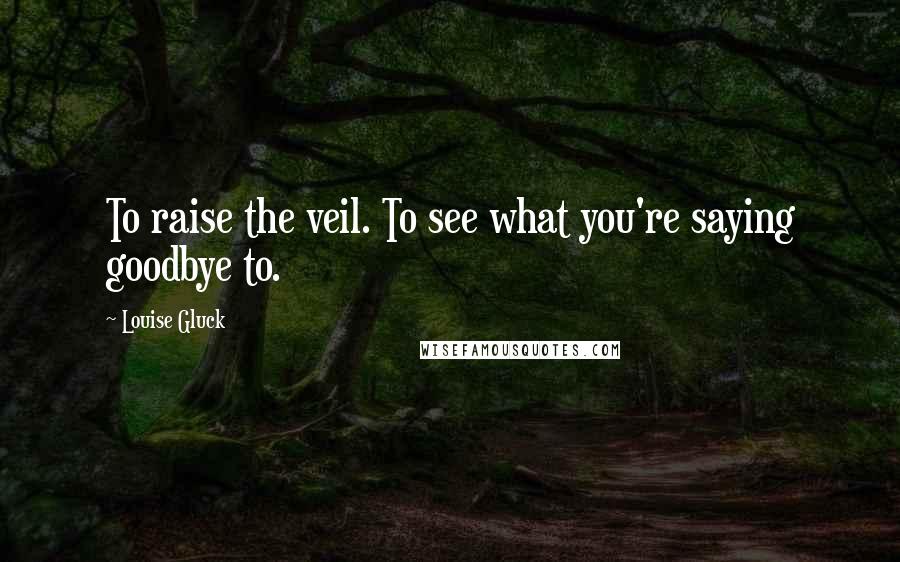 Louise Gluck Quotes: To raise the veil. To see what you're saying goodbye to.