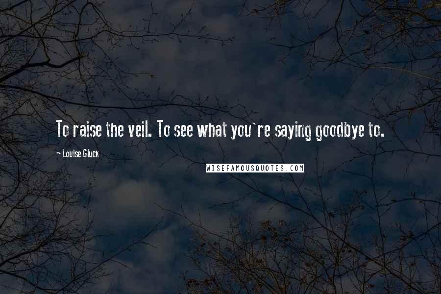 Louise Gluck Quotes: To raise the veil. To see what you're saying goodbye to.