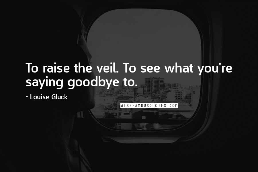 Louise Gluck Quotes: To raise the veil. To see what you're saying goodbye to.