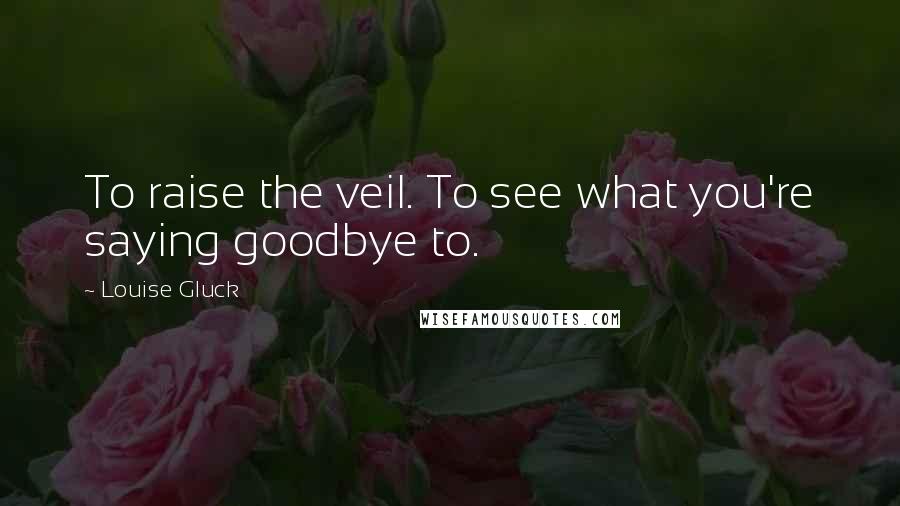 Louise Gluck Quotes: To raise the veil. To see what you're saying goodbye to.