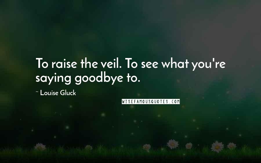 Louise Gluck Quotes: To raise the veil. To see what you're saying goodbye to.