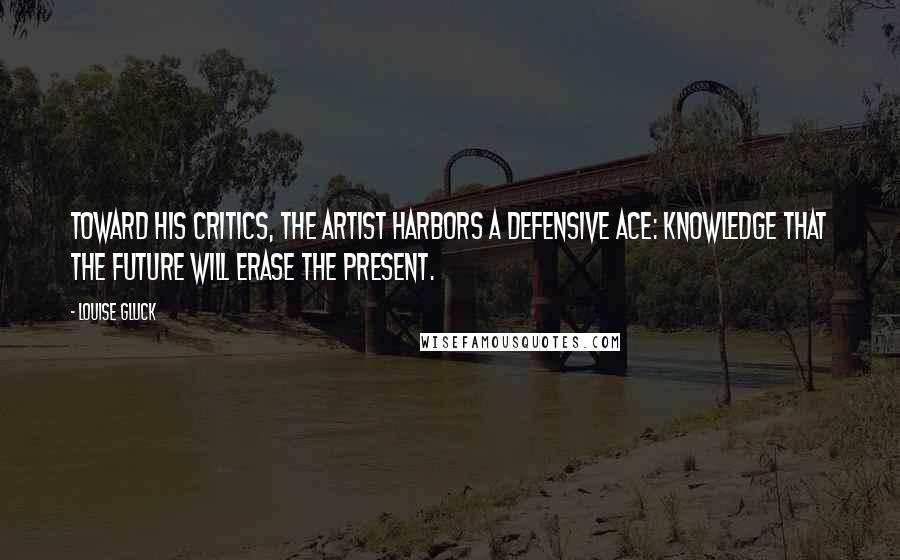 Louise Gluck Quotes: Toward his critics, the artist harbors a defensive ace: knowledge that the future will erase the present.