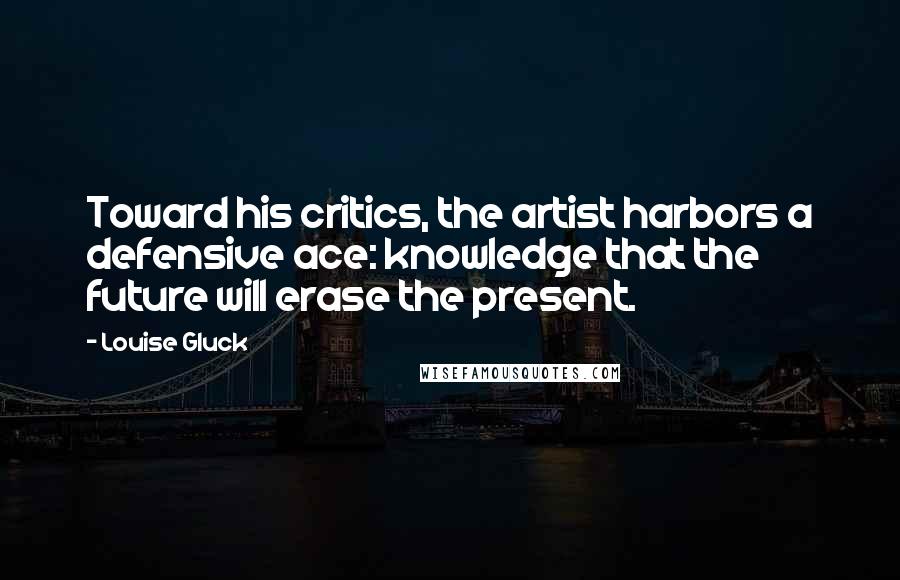 Louise Gluck Quotes: Toward his critics, the artist harbors a defensive ace: knowledge that the future will erase the present.