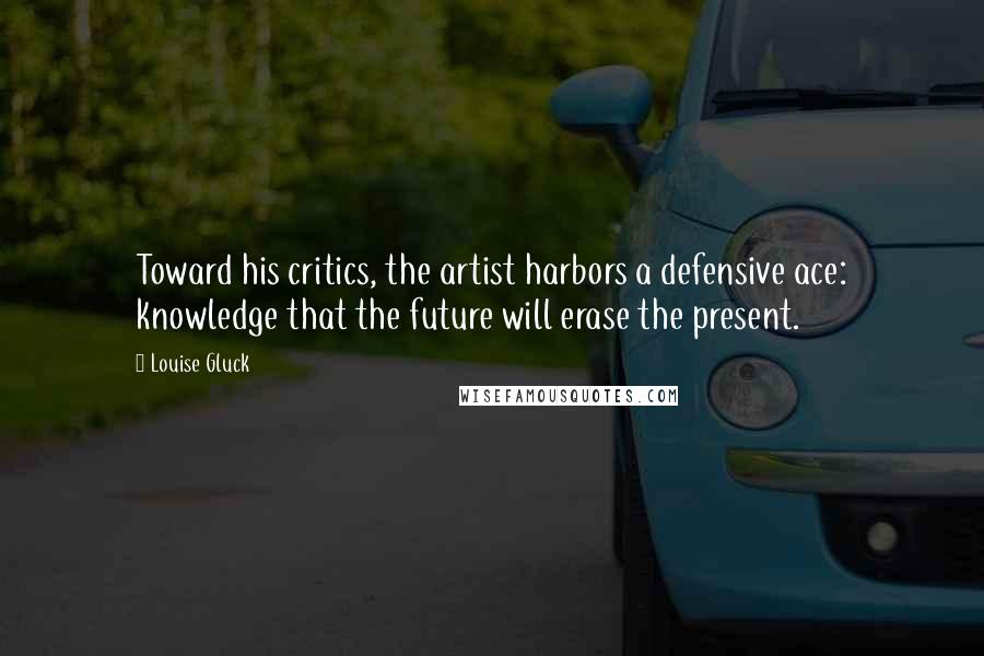 Louise Gluck Quotes: Toward his critics, the artist harbors a defensive ace: knowledge that the future will erase the present.