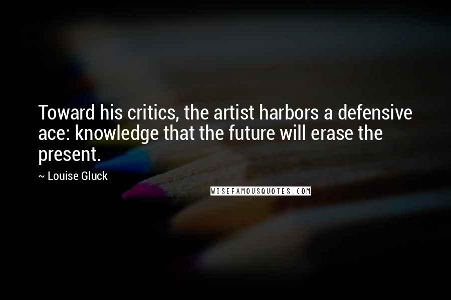 Louise Gluck Quotes: Toward his critics, the artist harbors a defensive ace: knowledge that the future will erase the present.