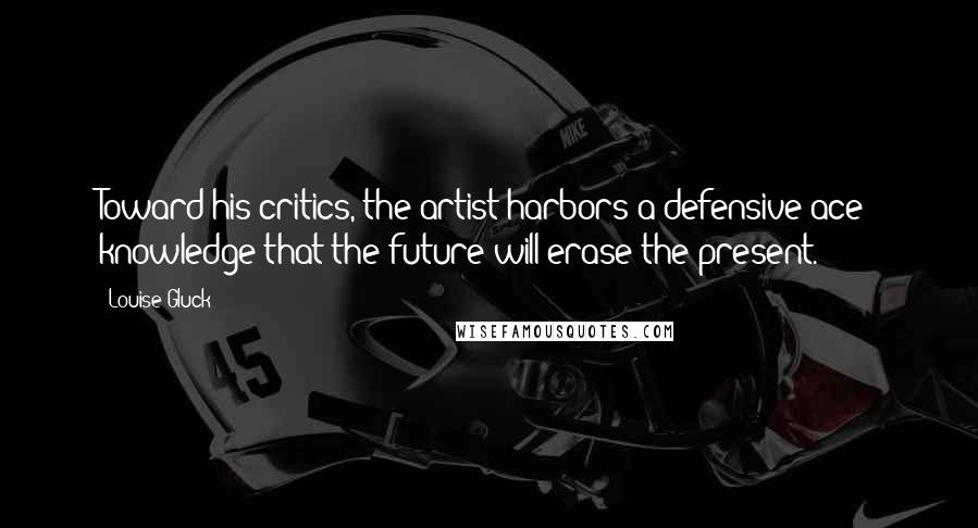Louise Gluck Quotes: Toward his critics, the artist harbors a defensive ace: knowledge that the future will erase the present.