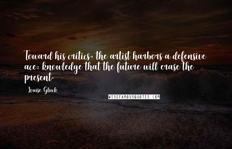 Louise Gluck Quotes: Toward his critics, the artist harbors a defensive ace: knowledge that the future will erase the present.