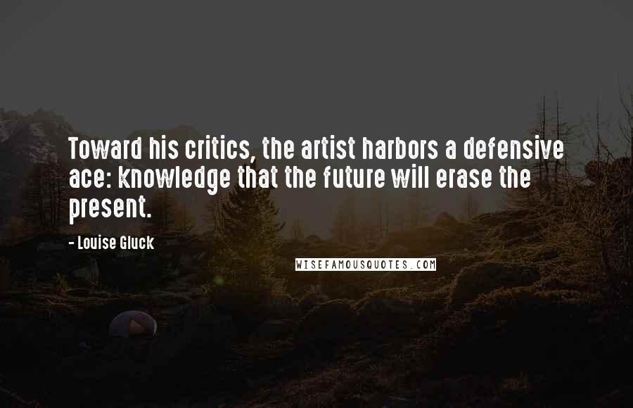 Louise Gluck Quotes: Toward his critics, the artist harbors a defensive ace: knowledge that the future will erase the present.