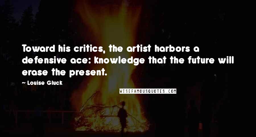 Louise Gluck Quotes: Toward his critics, the artist harbors a defensive ace: knowledge that the future will erase the present.