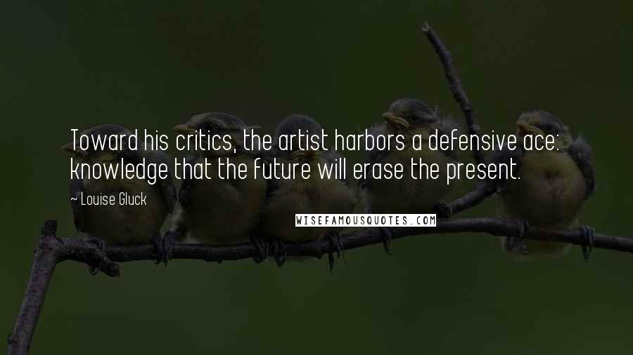 Louise Gluck Quotes: Toward his critics, the artist harbors a defensive ace: knowledge that the future will erase the present.