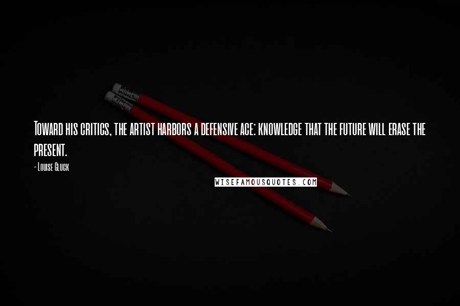 Louise Gluck Quotes: Toward his critics, the artist harbors a defensive ace: knowledge that the future will erase the present.