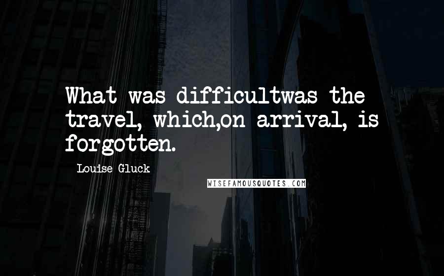 Louise Gluck Quotes: What was difficultwas the travel, which,on arrival, is forgotten.