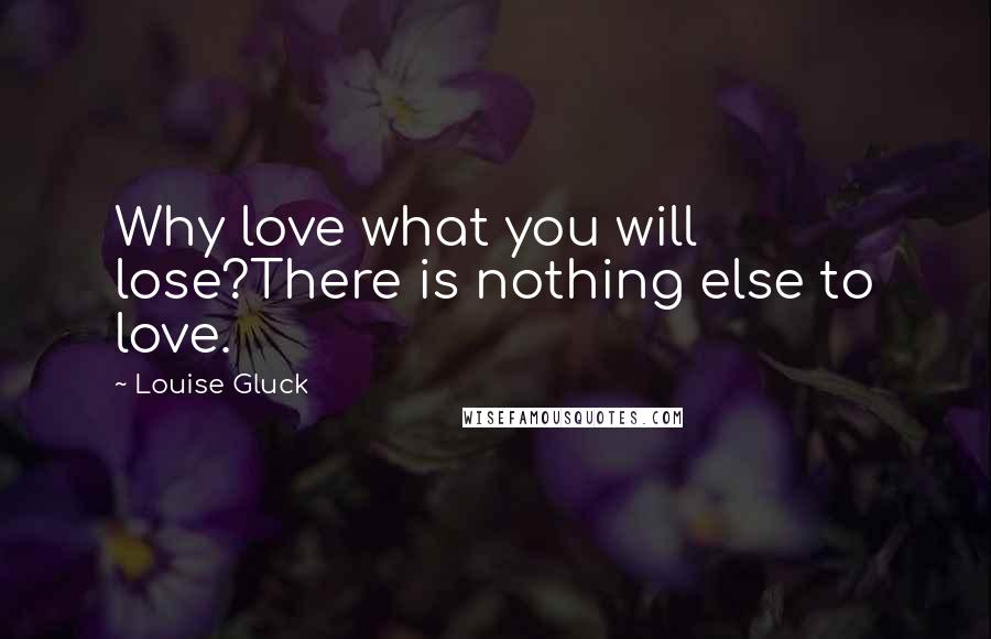 Louise Gluck Quotes: Why love what you will lose?There is nothing else to love.