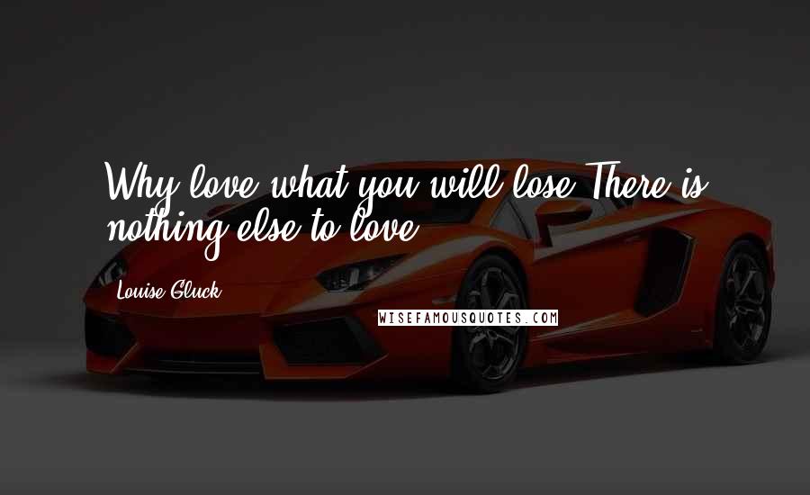 Louise Gluck Quotes: Why love what you will lose?There is nothing else to love.