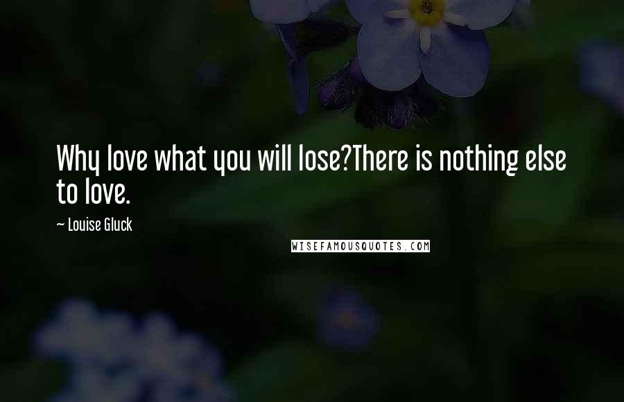 Louise Gluck Quotes: Why love what you will lose?There is nothing else to love.