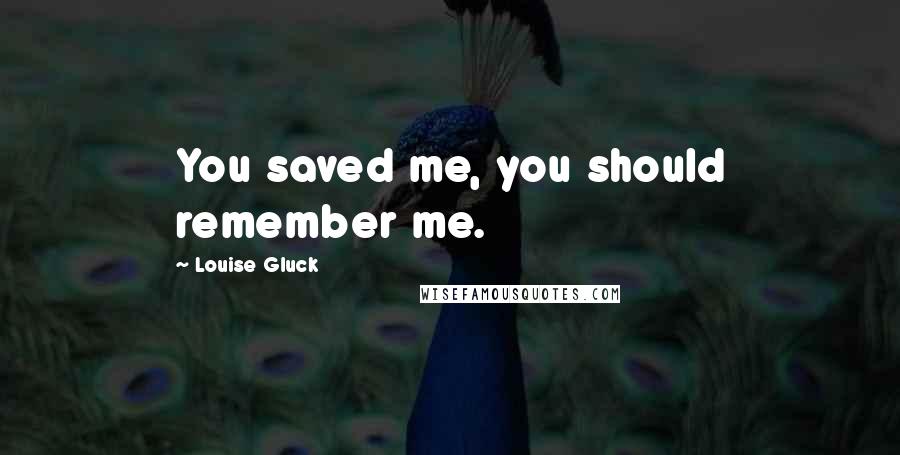 Louise Gluck Quotes: You saved me, you should remember me.