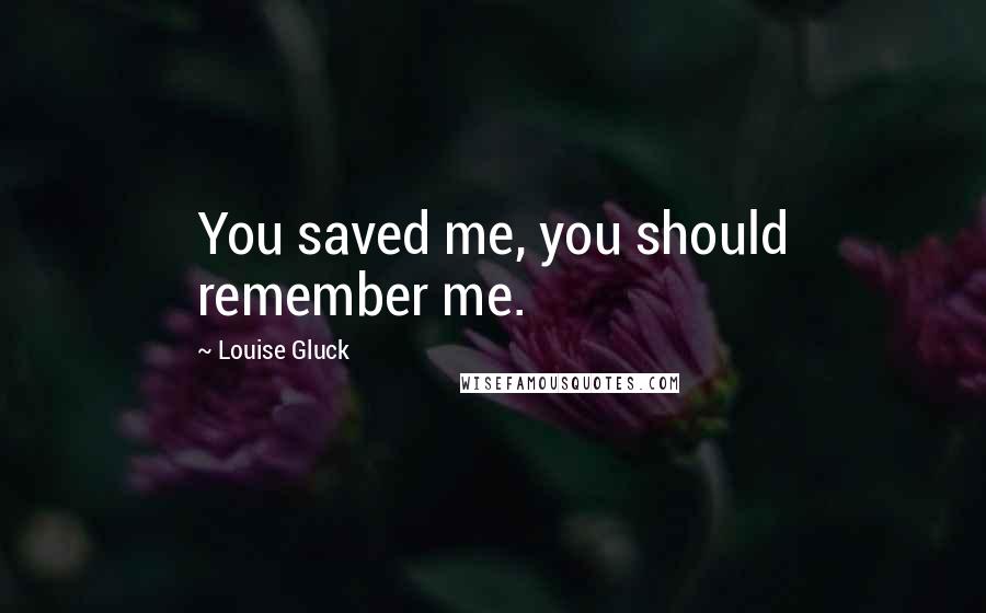 Louise Gluck Quotes: You saved me, you should remember me.