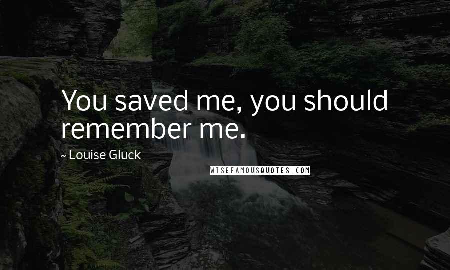 Louise Gluck Quotes: You saved me, you should remember me.