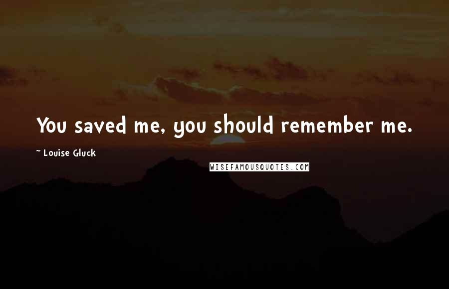 Louise Gluck Quotes: You saved me, you should remember me.