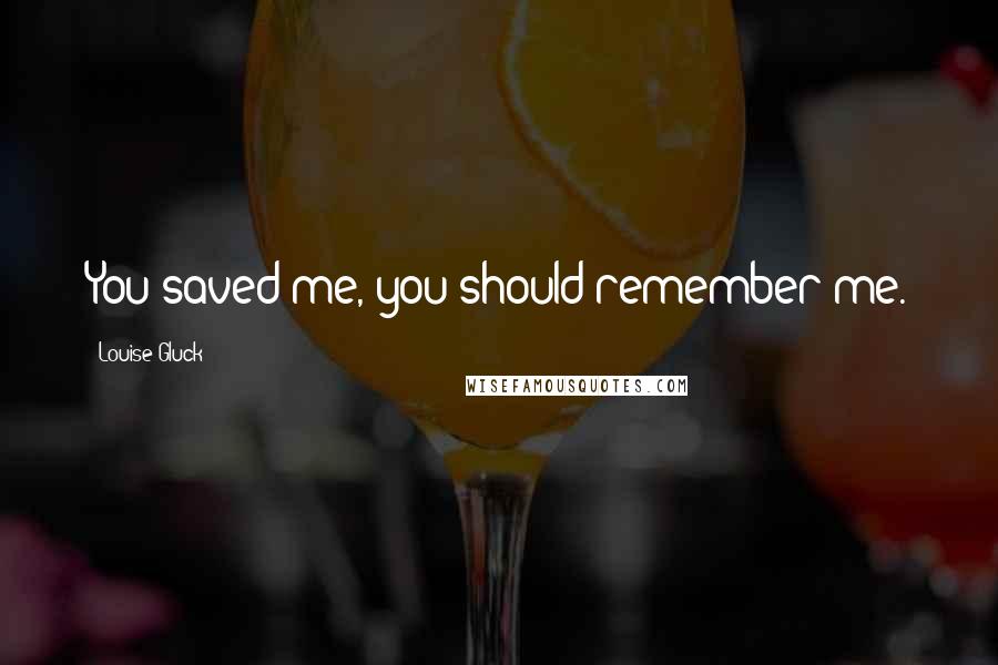 Louise Gluck Quotes: You saved me, you should remember me.