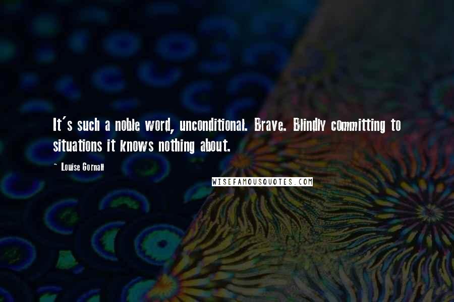 Louise Gornall Quotes: It's such a noble word, unconditional. Brave. Blindly committing to situations it knows nothing about.