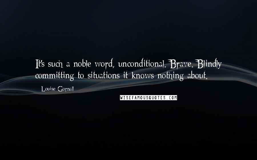 Louise Gornall Quotes: It's such a noble word, unconditional. Brave. Blindly committing to situations it knows nothing about.